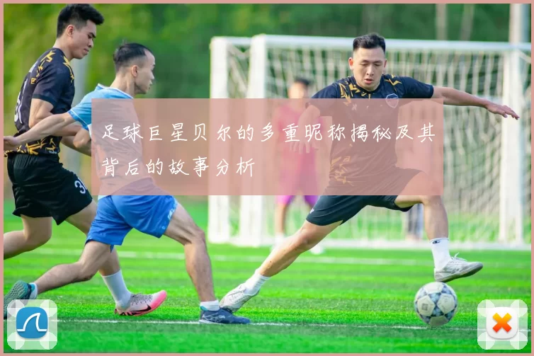 足球巨星贝尔的多重昵称揭秘及其背后的故事分析