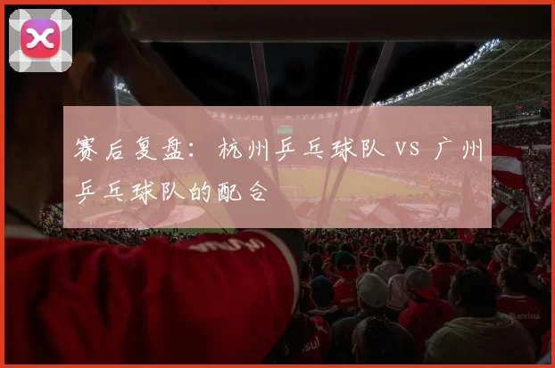 赛后复盘：杭州乒乓球队 vs 广州乒乓球队的配合