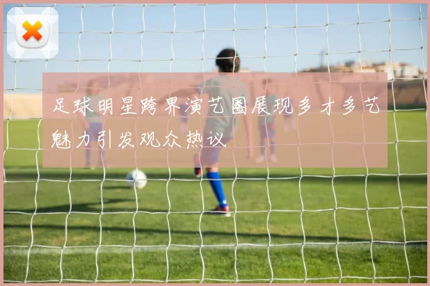 足球明星跨界演艺圈展现多才多艺魅力引发观众热议