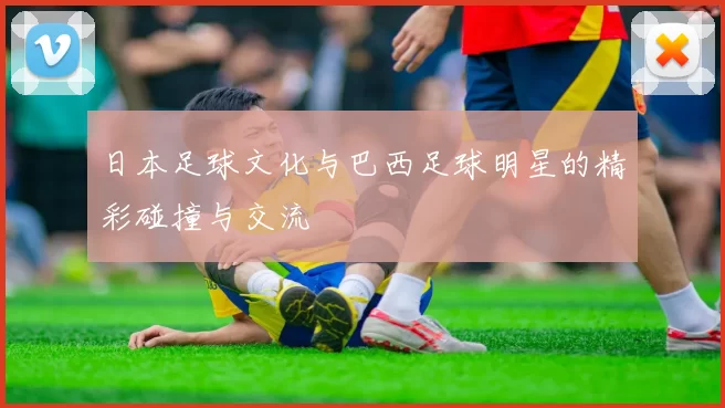日本足球文化与巴西足球明星的精彩碰撞与交流