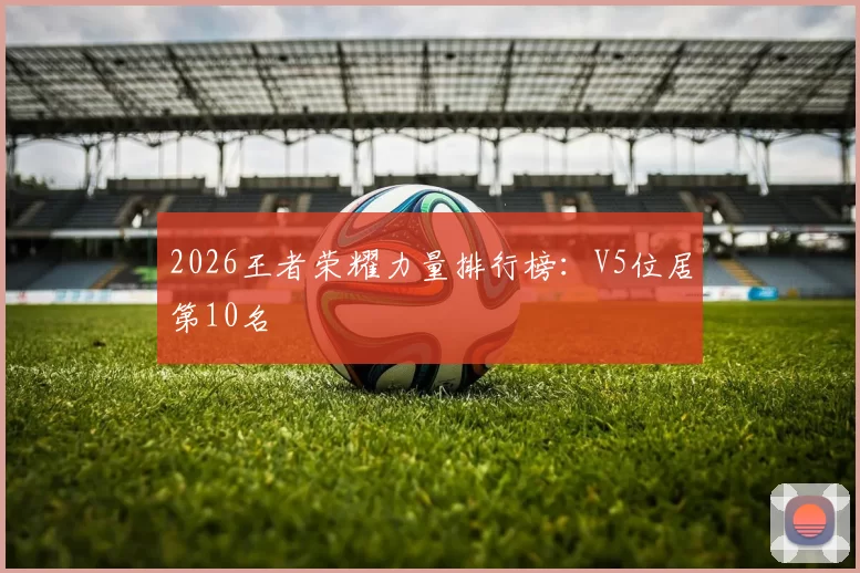 2026王者荣耀力量排行榜：V5位居第10名