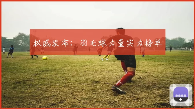 权威发布：羽毛球力量实力榜单